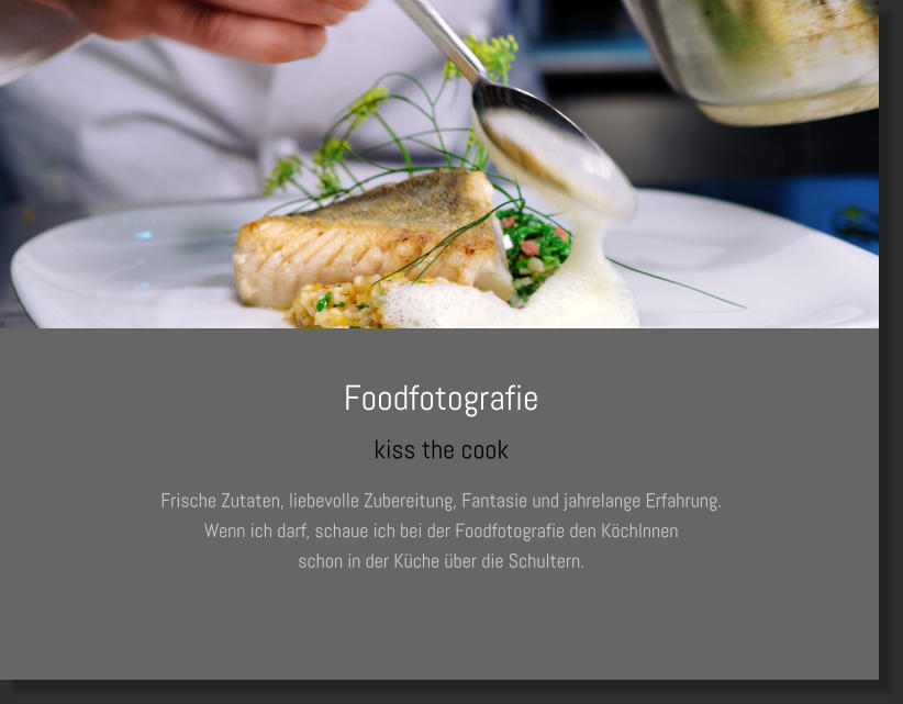 Foodfotografie kiss the cook Frische Zutaten, liebevolle Zubereitung, Fantasie und jahrelange Erfahrung. Wenn ich darf, schaue ich bei der Foodfotografie den KöchInnen  schon in der Küche über die Schultern.